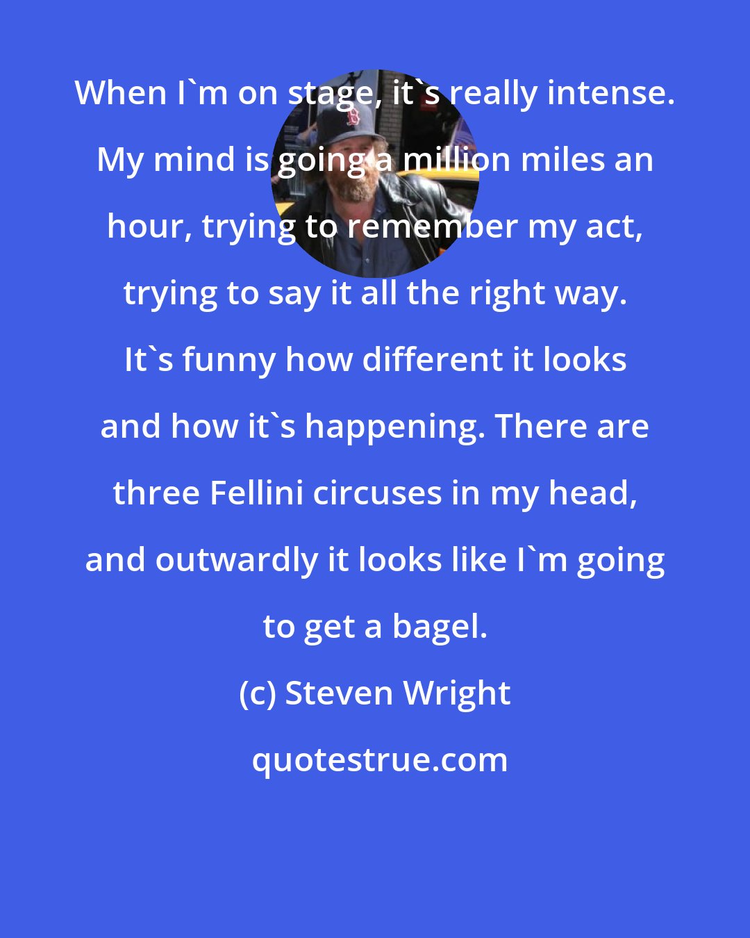 Steven Wright: When I'm on stage, it's really intense. My mind is going a million miles an hour, trying to remember my act, trying to say it all the right way. It's funny how different it looks and how it's happening. There are three Fellini circuses in my head, and outwardly it looks like I'm going to get a bagel.