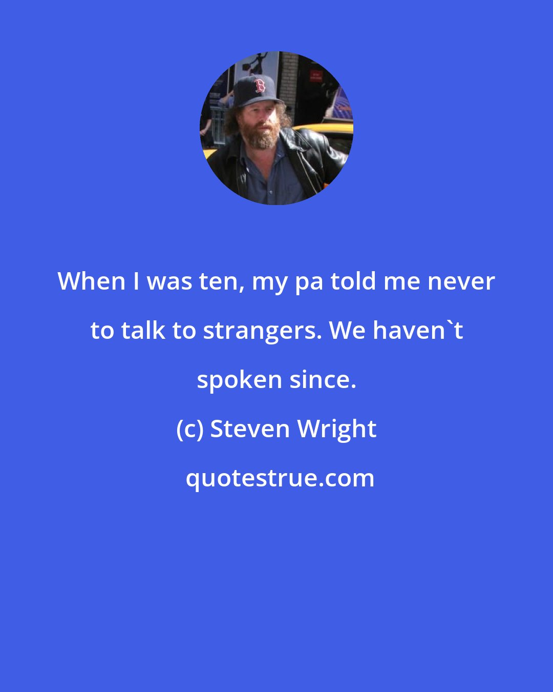 Steven Wright: When I was ten, my pa told me never to talk to strangers. We haven't spoken since.