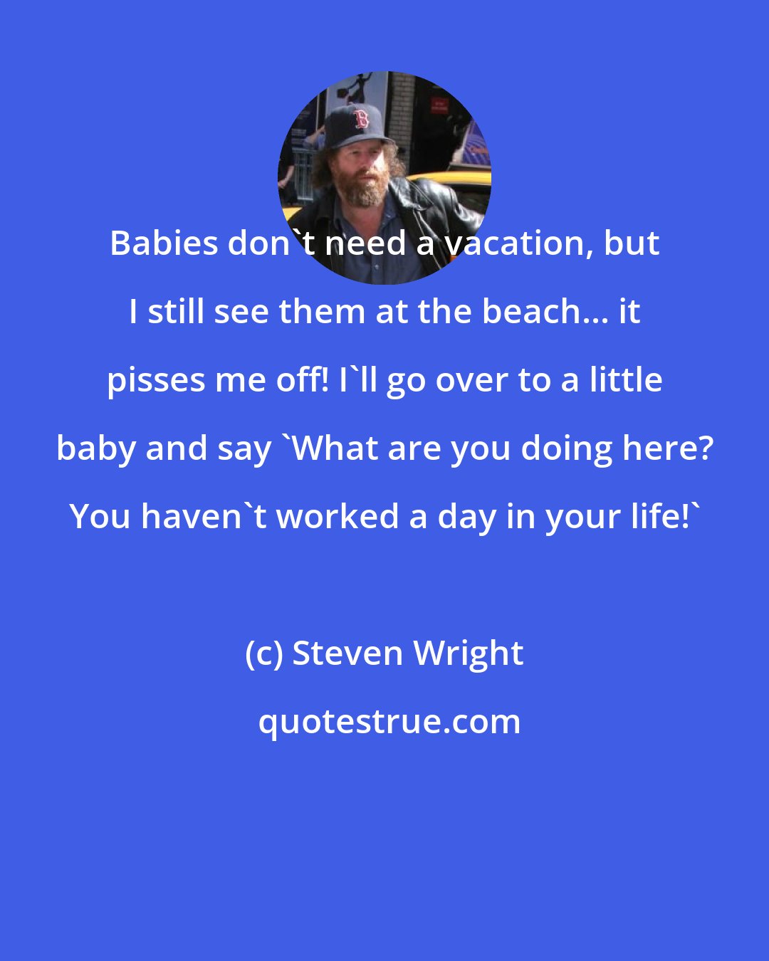 Steven Wright: Babies don't need a vacation, but I still see them at the beach... it pisses me off! I'll go over to a little baby and say 'What are you doing here? You haven't worked a day in your life!'