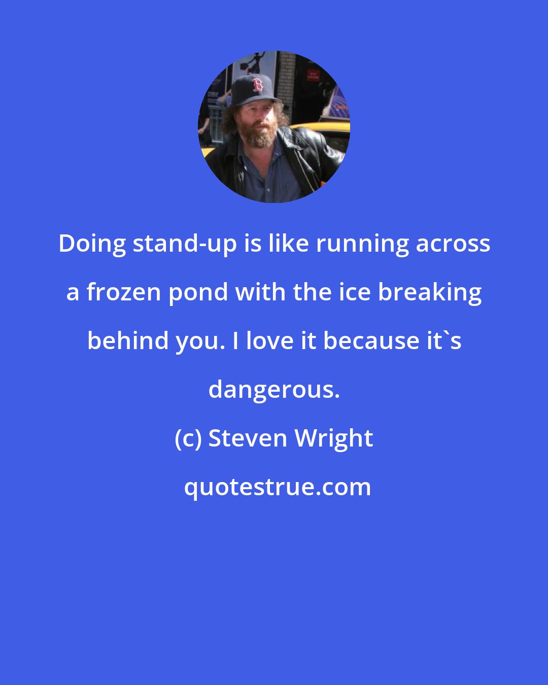 Steven Wright: Doing stand-up is like running across a frozen pond with the ice breaking behind you. I love it because it's dangerous.