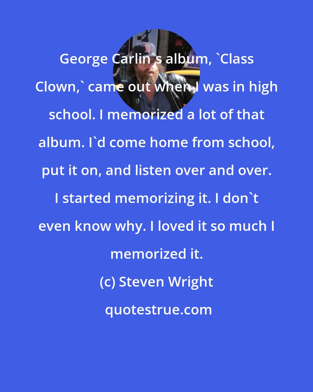 Steven Wright: George Carlin's album, 'Class Clown,' came out when I was in high school. I memorized a lot of that album. I'd come home from school, put it on, and listen over and over. I started memorizing it. I don't even know why. I loved it so much I memorized it.