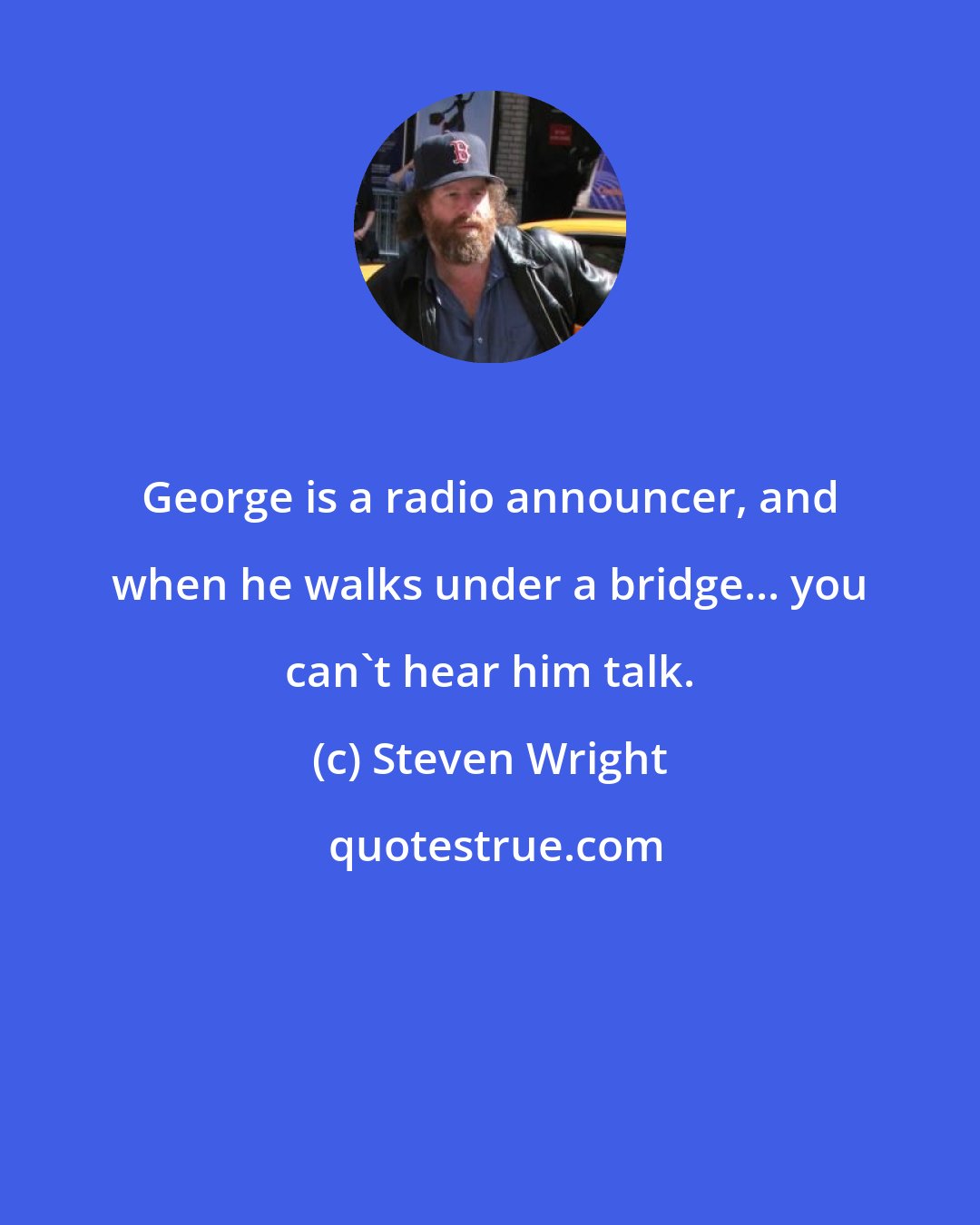 Steven Wright: George is a radio announcer, and when he walks under a bridge... you can't hear him talk.