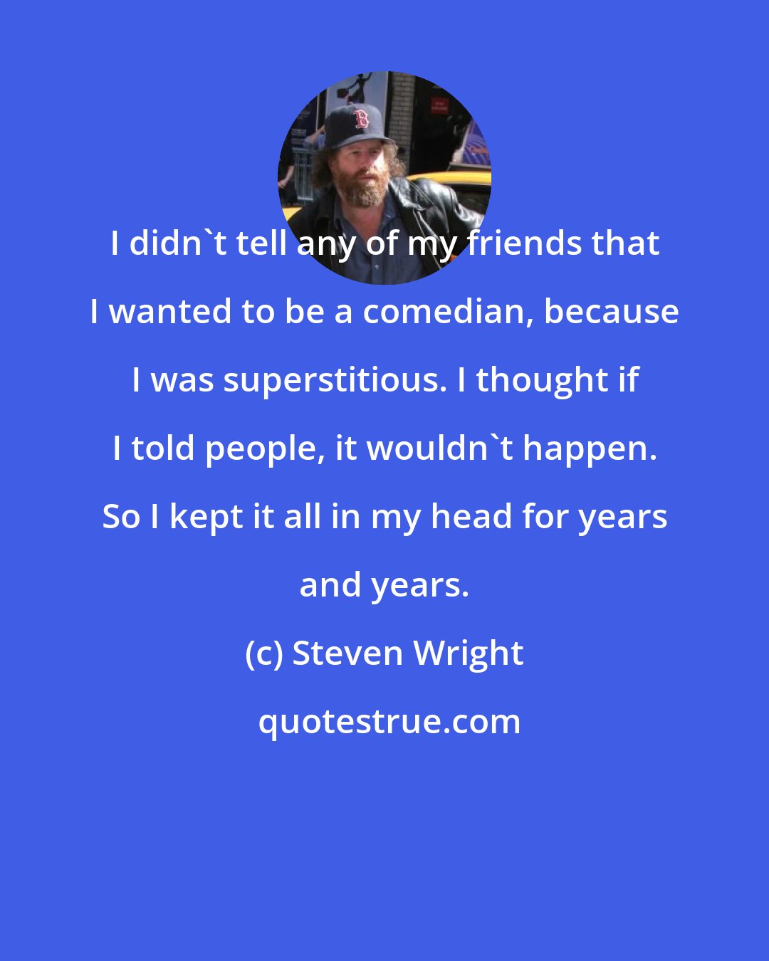 Steven Wright: I didn't tell any of my friends that I wanted to be a comedian, because I was superstitious. I thought if I told people, it wouldn't happen. So I kept it all in my head for years and years.