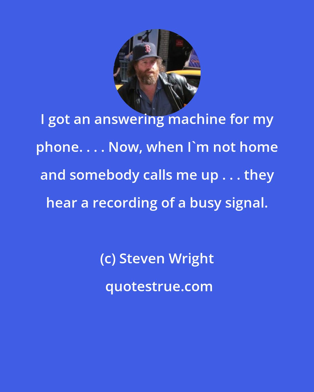 Steven Wright: I got an answering machine for my phone. . . . Now, when I'm not home and somebody calls me up . . . they hear a recording of a busy signal.