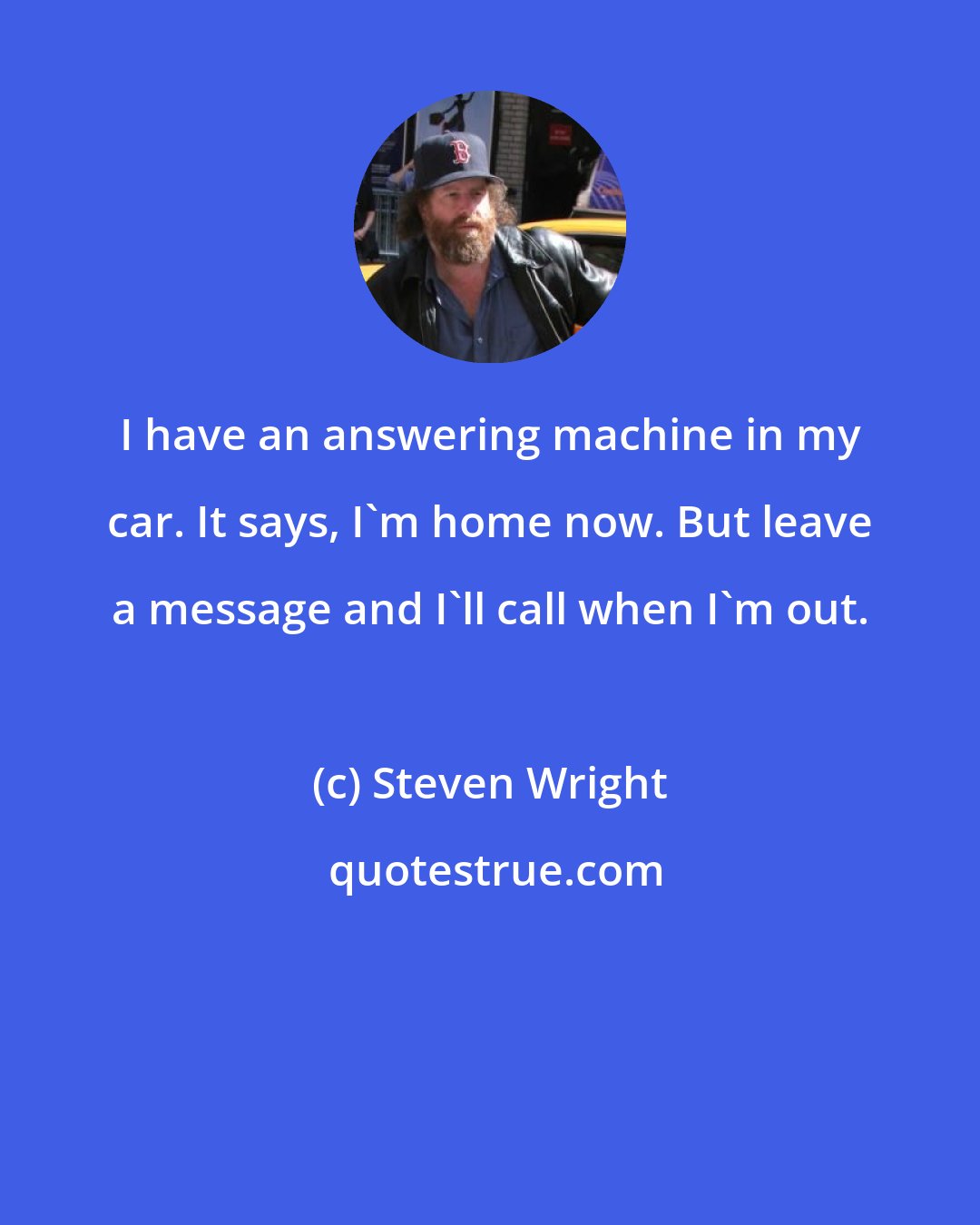 Steven Wright: I have an answering machine in my car. It says, I'm home now. But leave a message and I'll call when I'm out.