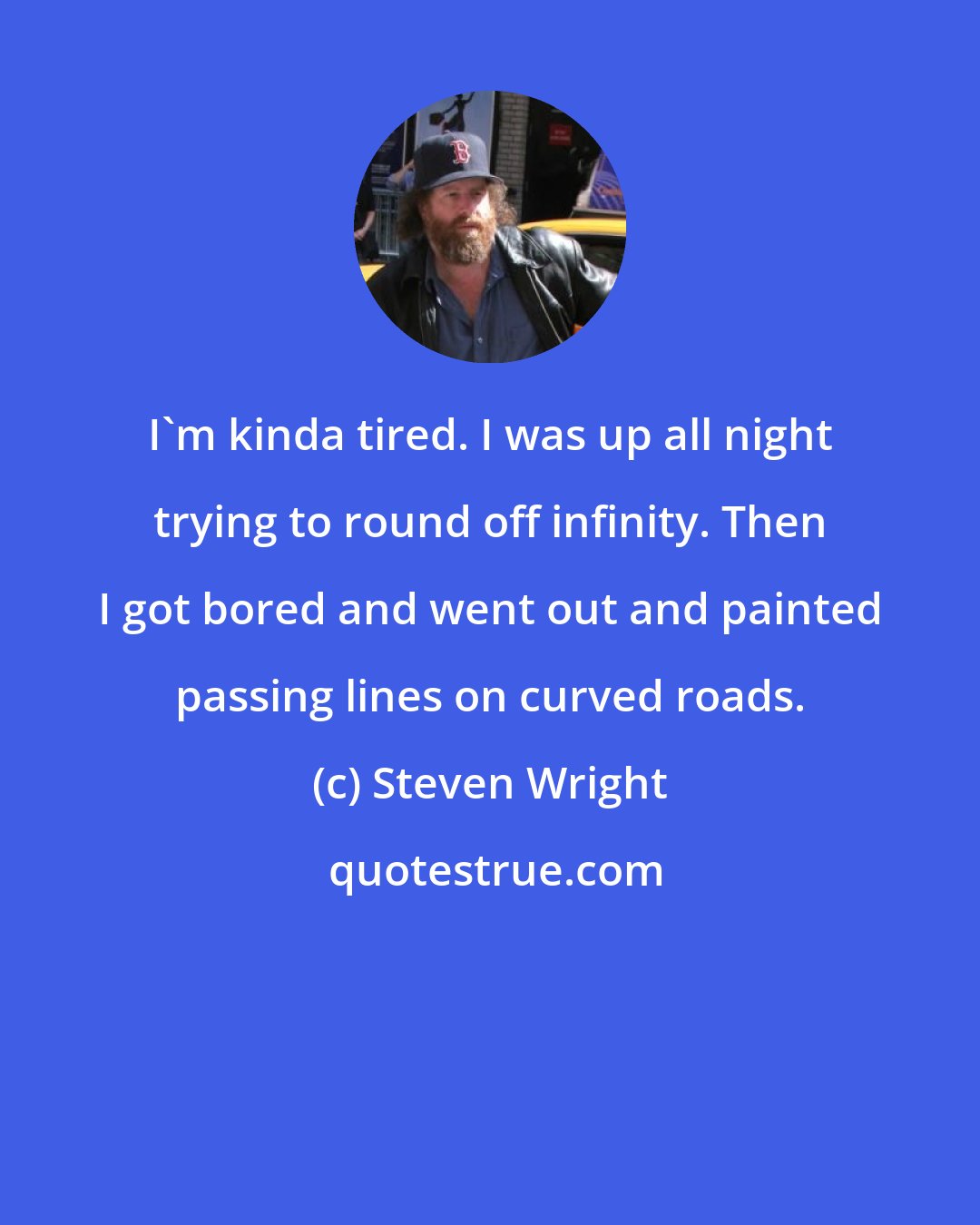 Steven Wright: I'm kinda tired. I was up all night trying to round off infinity. Then I got bored and went out and painted passing lines on curved roads.