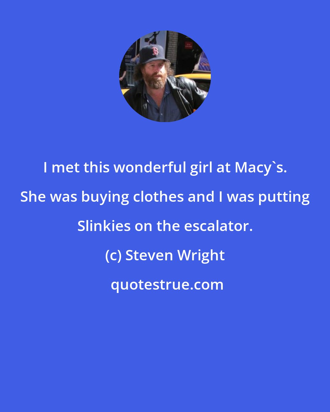Steven Wright: I met this wonderful girl at Macy's. She was buying clothes and I was putting Slinkies on the escalator.