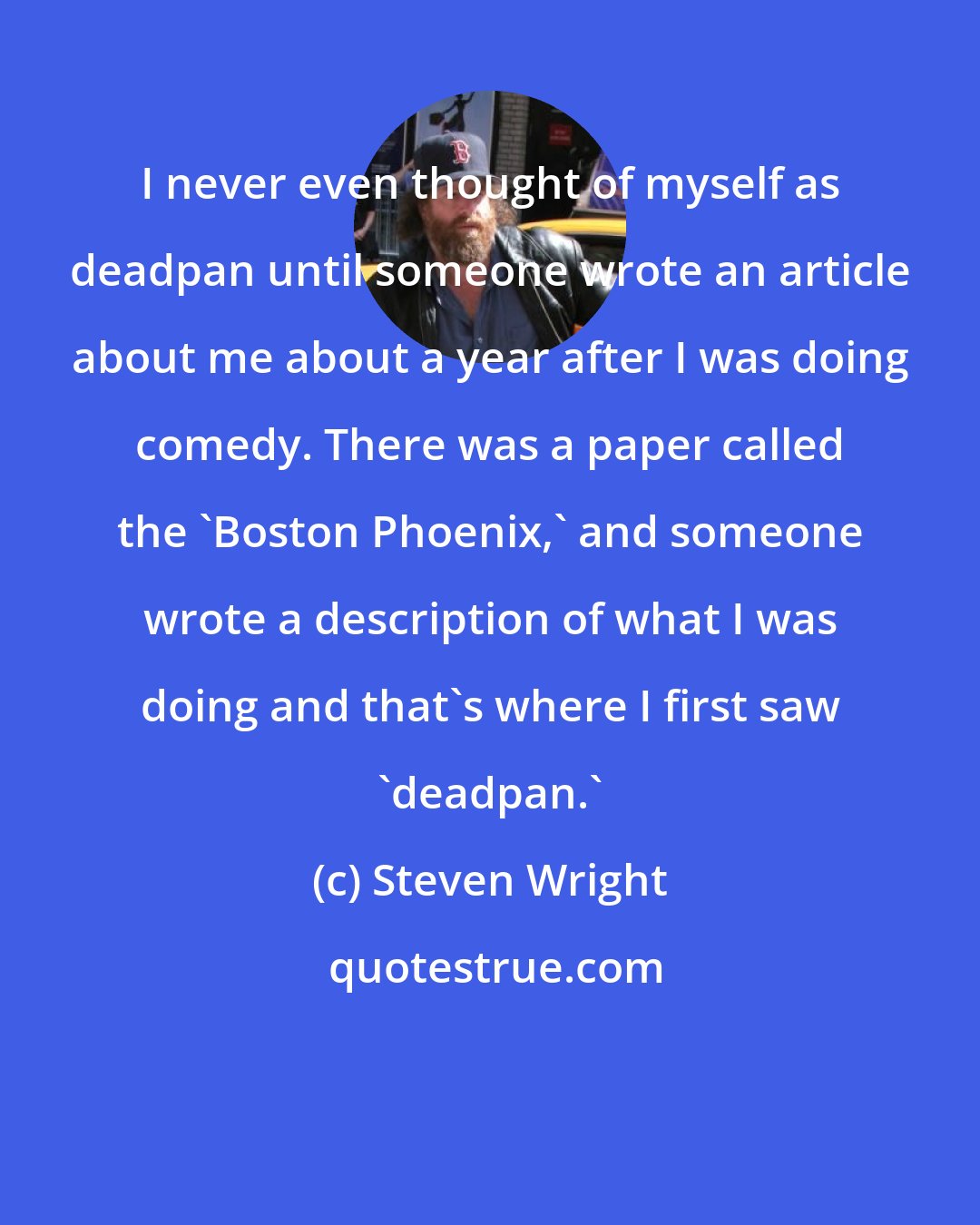 Steven Wright: I never even thought of myself as deadpan until someone wrote an article about me about a year after I was doing comedy. There was a paper called the 'Boston Phoenix,' and someone wrote a description of what I was doing and that's where I first saw 'deadpan.'