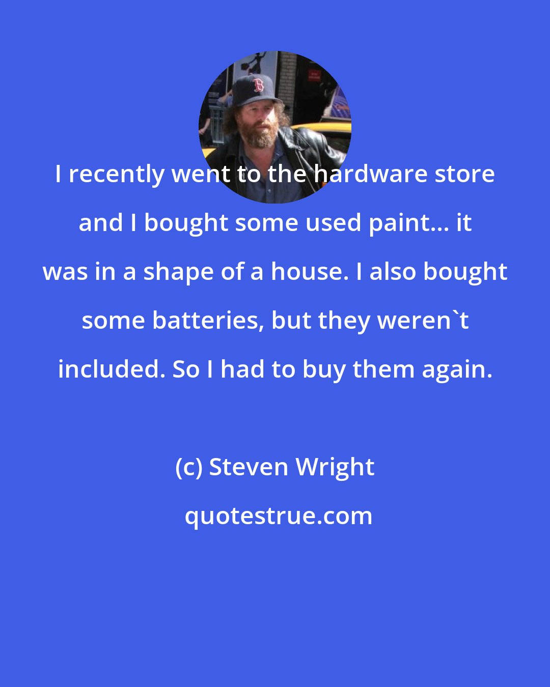 Steven Wright: I recently went to the hardware store and I bought some used paint... it was in a shape of a house. I also bought some batteries, but they weren't included. So I had to buy them again.