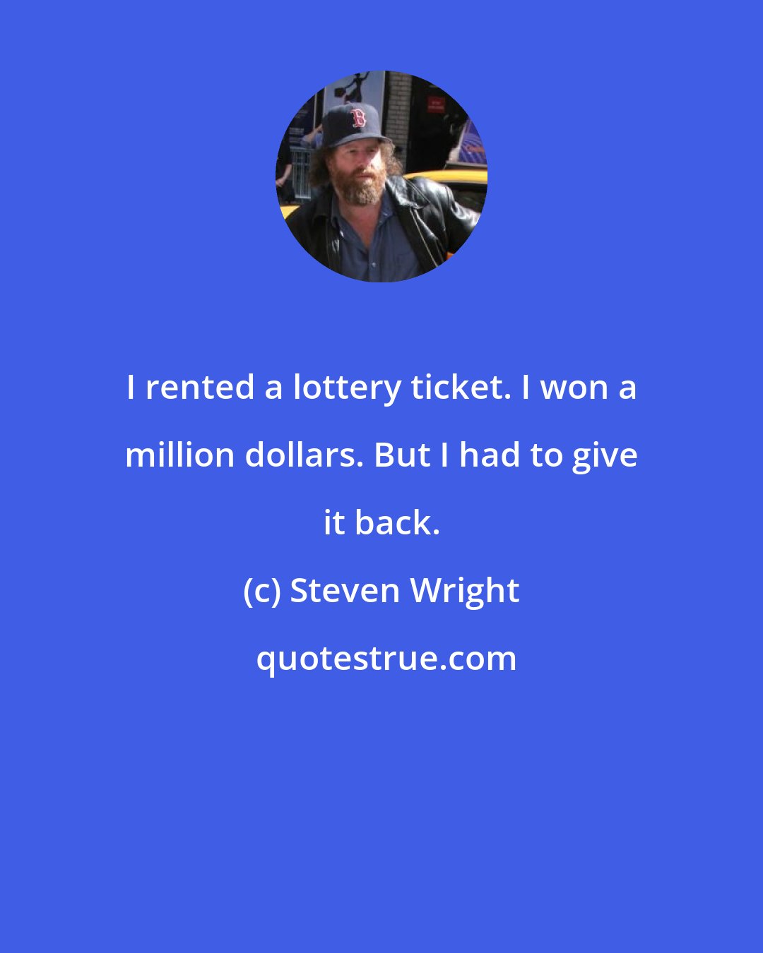 Steven Wright: I rented a lottery ticket. I won a million dollars. But I had to give it back.