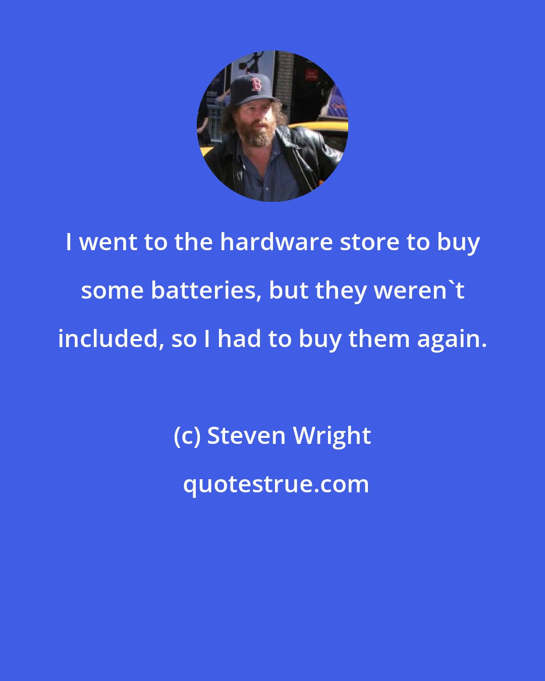 Steven Wright: I went to the hardware store to buy some batteries, but they weren't included, so I had to buy them again.