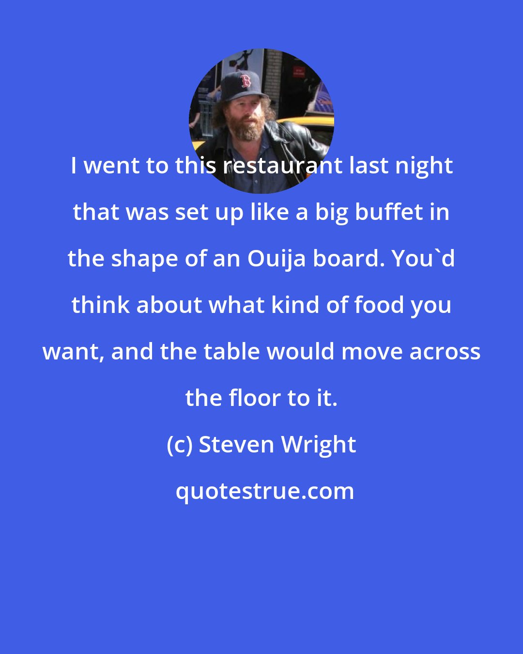 Steven Wright: I went to this restaurant last night that was set up like a big buffet in the shape of an Ouija board. You'd think about what kind of food you want, and the table would move across the floor to it.