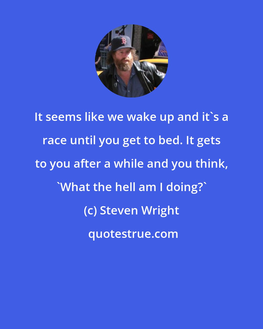 Steven Wright: It seems like we wake up and it's a race until you get to bed. It gets to you after a while and you think, 'What the hell am I doing?'