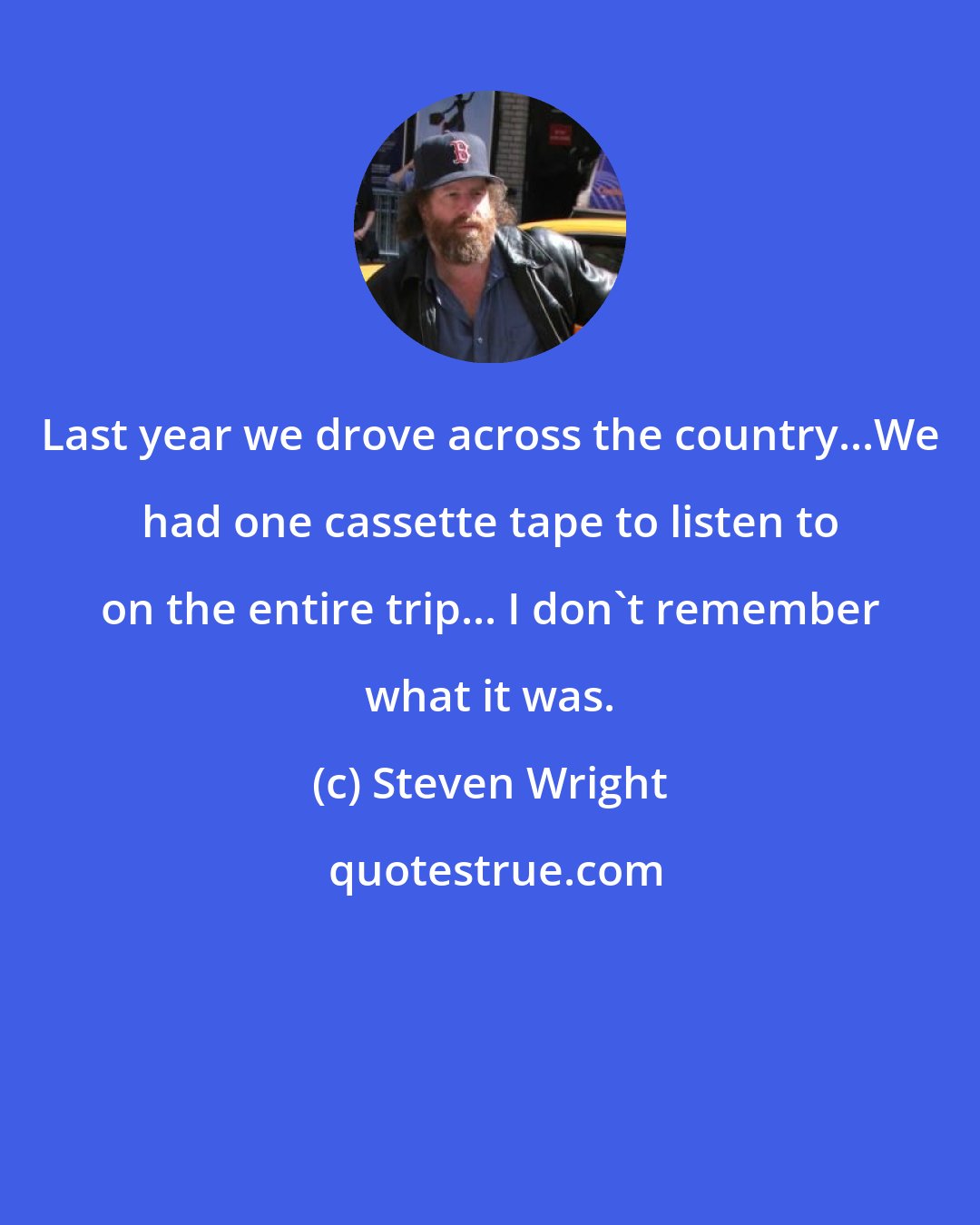 Steven Wright: Last year we drove across the country...We had one cassette tape to listen to on the entire trip... I don't remember what it was.