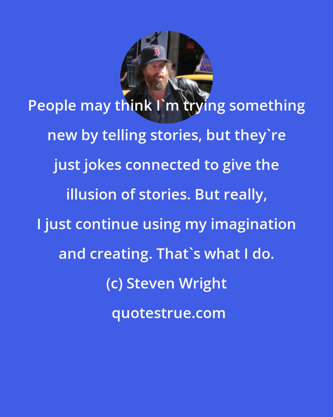 Steven Wright: People may think I'm trying something new by telling stories, but they're just jokes connected to give the illusion of stories. But really, I just continue using my imagination and creating. That's what I do.