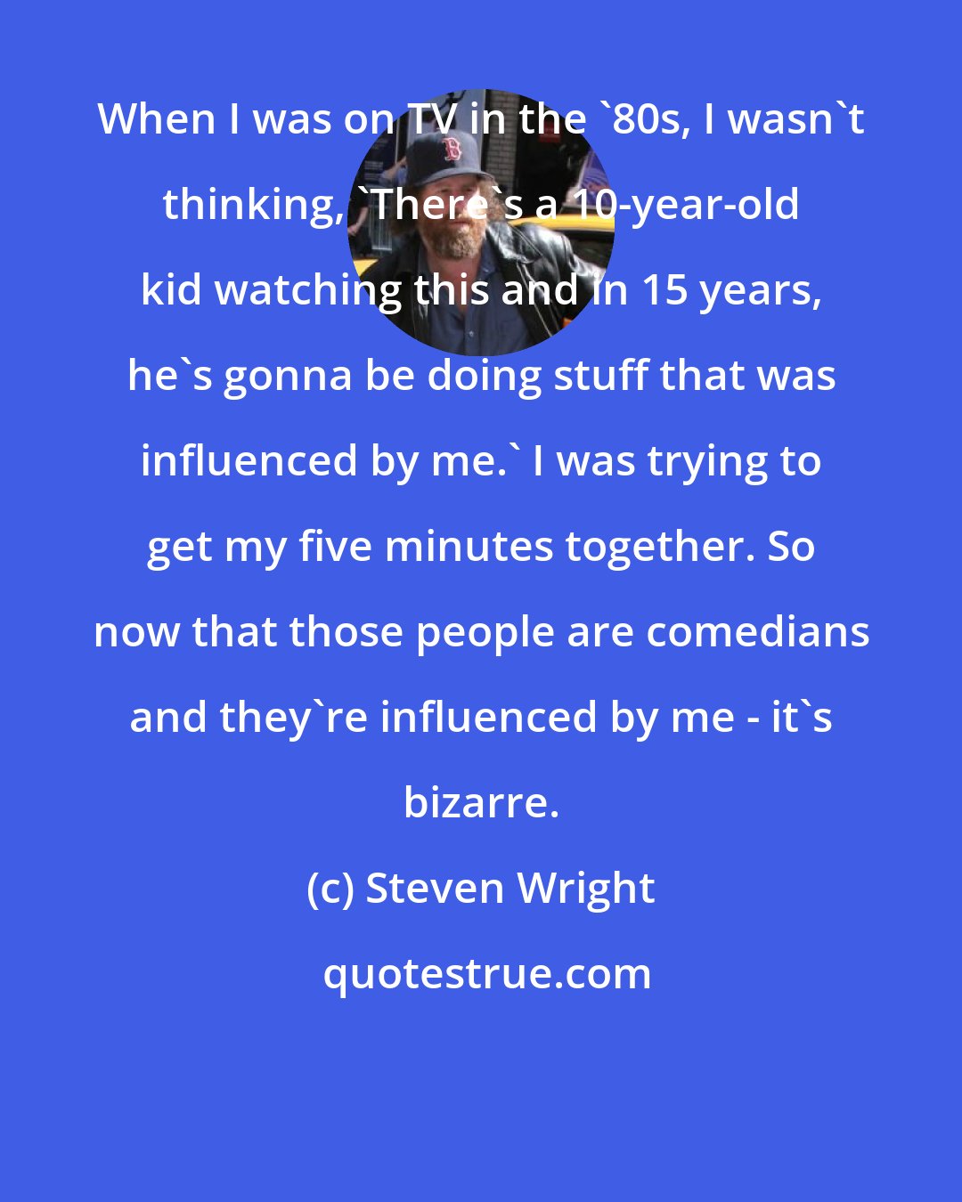 Steven Wright: When I was on TV in the '80s, I wasn't thinking, 'There's a 10-year-old kid watching this and in 15 years, he's gonna be doing stuff that was influenced by me.' I was trying to get my five minutes together. So now that those people are comedians and they're influenced by me - it's bizarre.