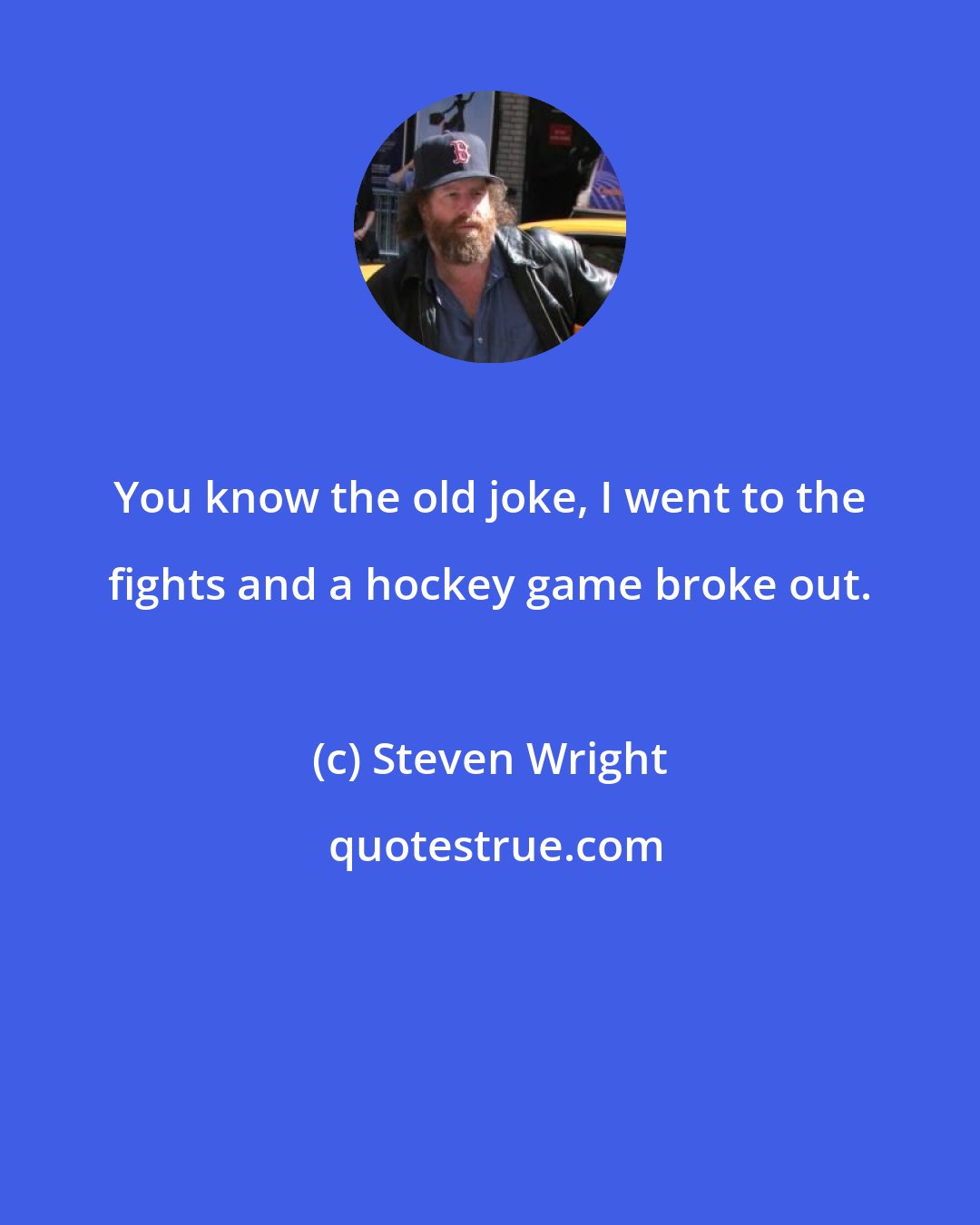 Steven Wright: You know the old joke, I went to the fights and a hockey game broke out.