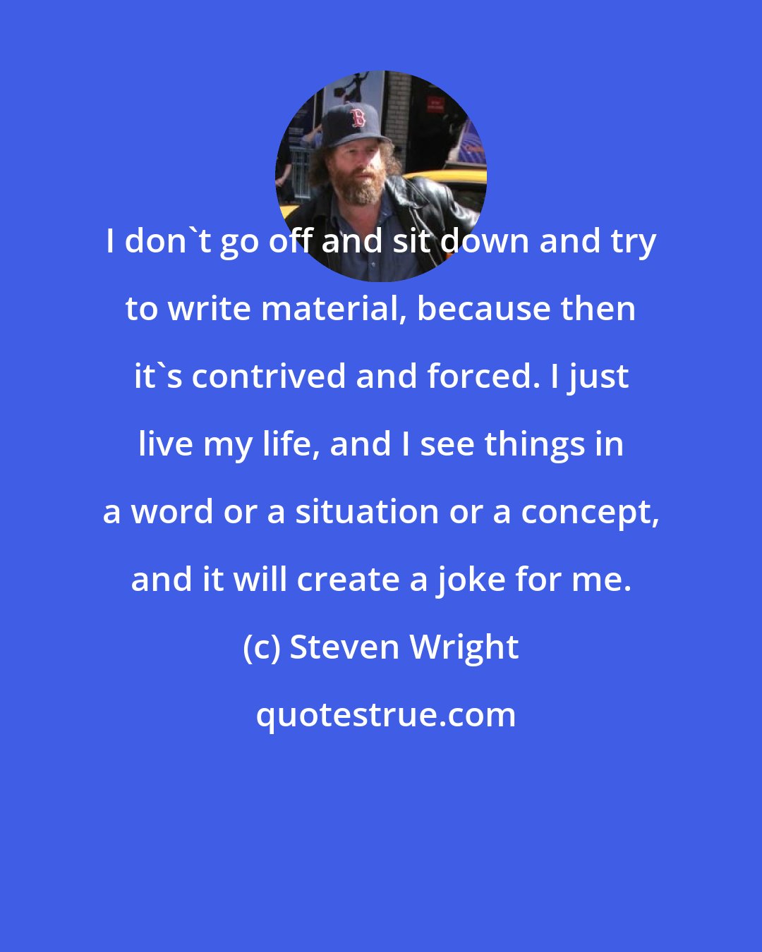 Steven Wright: I don't go off and sit down and try to write material, because then it's contrived and forced. I just live my life, and I see things in a word or a situation or a concept, and it will create a joke for me.