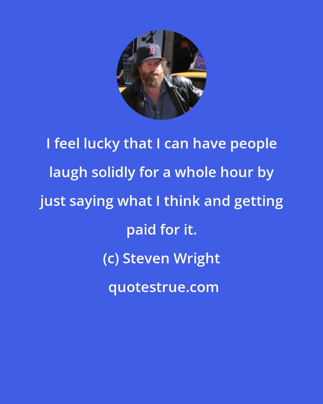 Steven Wright: I feel lucky that I can have people laugh solidly for a whole hour by just saying what I think and getting paid for it.