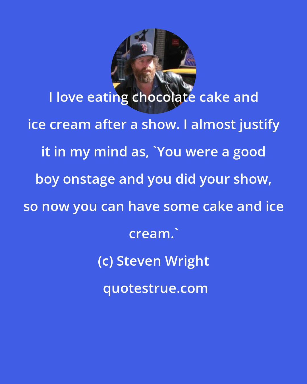 Steven Wright: I love eating chocolate cake and ice cream after a show. I almost justify it in my mind as, 'You were a good boy onstage and you did your show, so now you can have some cake and ice cream.'
