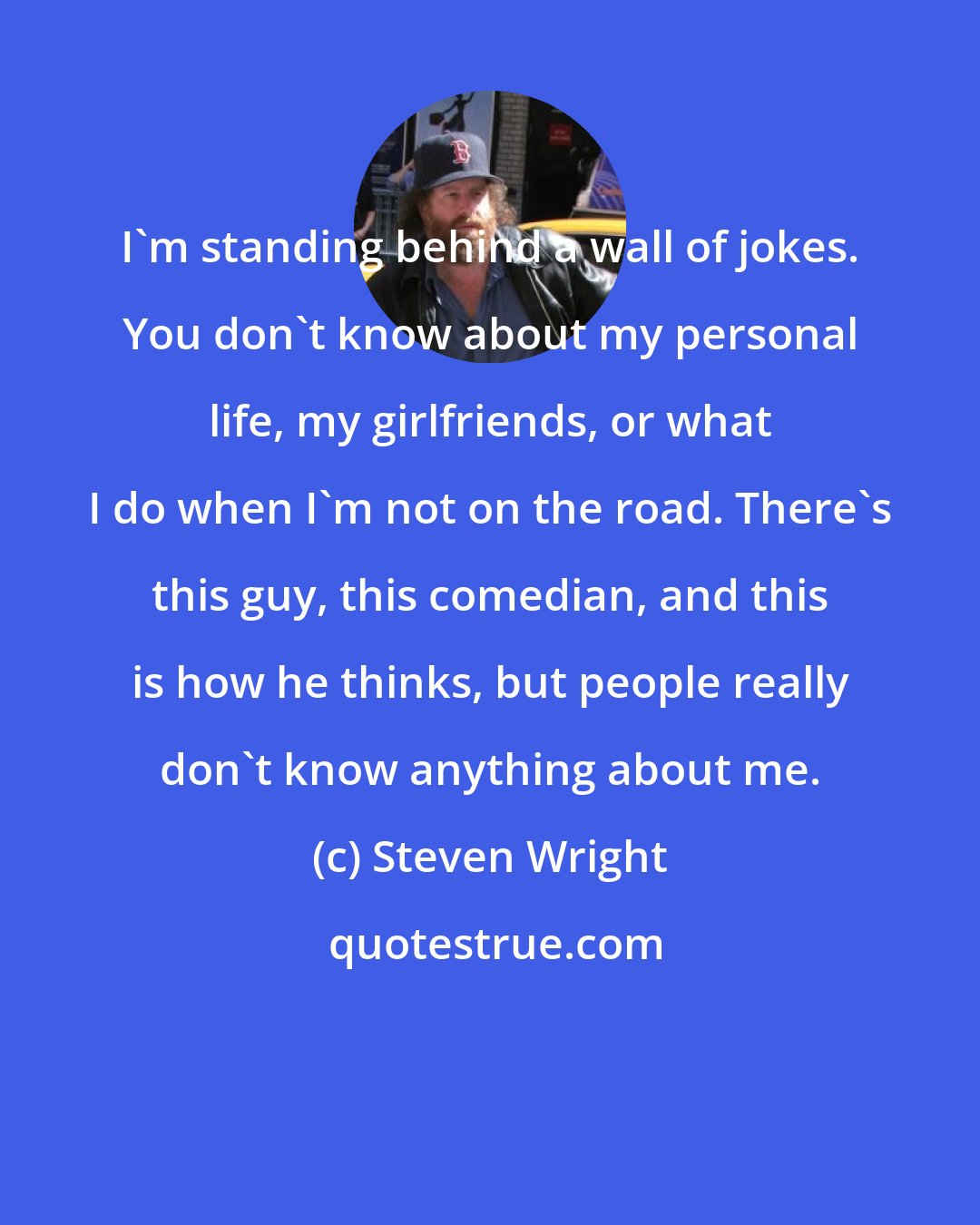 Steven Wright: I'm standing behind a wall of jokes. You don't know about my personal life, my girlfriends, or what I do when I'm not on the road. There's this guy, this comedian, and this is how he thinks, but people really don't know anything about me.