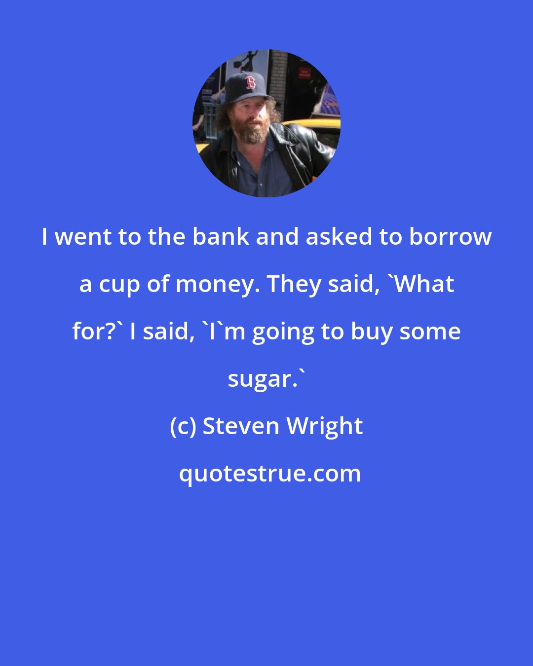 Steven Wright: I went to the bank and asked to borrow a cup of money. They said, 'What for?' I said, 'I'm going to buy some sugar.'