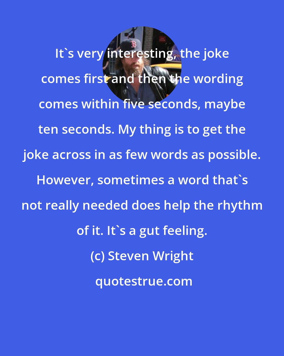 Steven Wright: It's very interesting, the joke comes first and then the wording comes within five seconds, maybe ten seconds. My thing is to get the joke across in as few words as possible. However, sometimes a word that's not really needed does help the rhythm of it. It's a gut feeling.