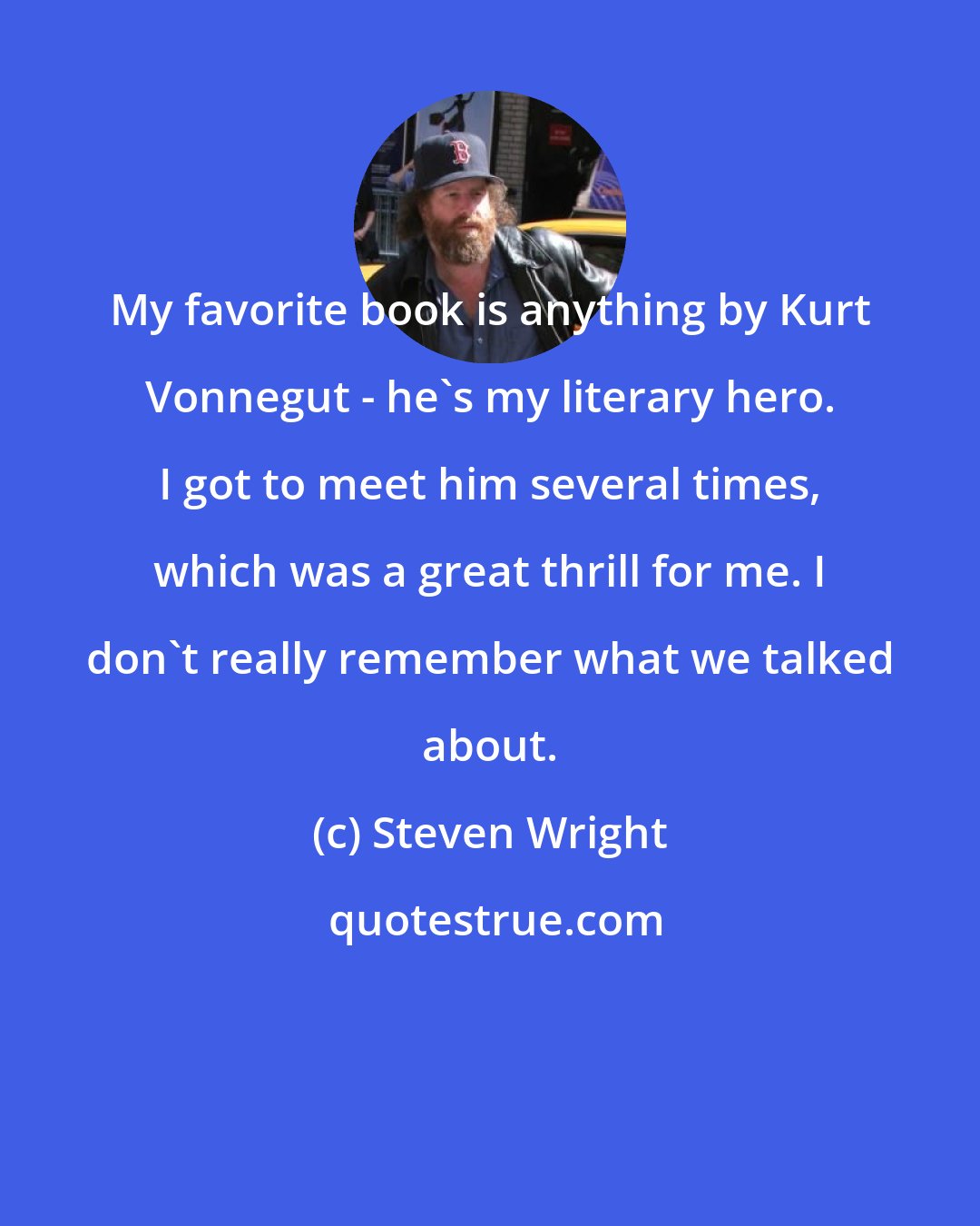 Steven Wright: My favorite book is anything by Kurt Vonnegut - he's my literary hero. I got to meet him several times, which was a great thrill for me. I don't really remember what we talked about.