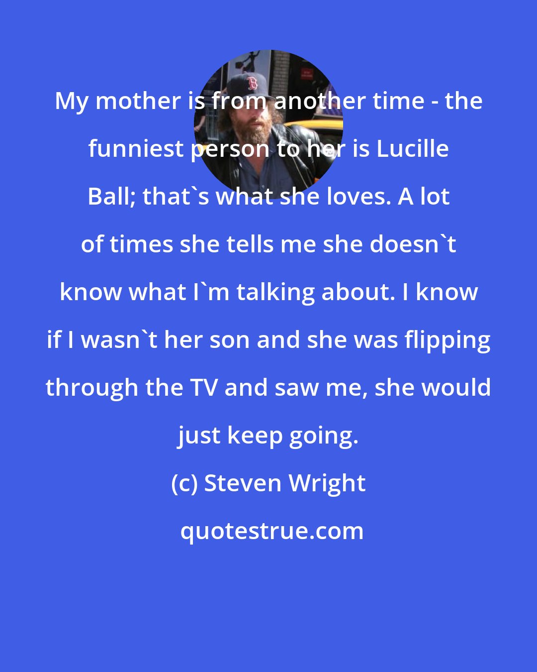 Steven Wright: My mother is from another time - the funniest person to her is Lucille Ball; that's what she loves. A lot of times she tells me she doesn't know what I'm talking about. I know if I wasn't her son and she was flipping through the TV and saw me, she would just keep going.