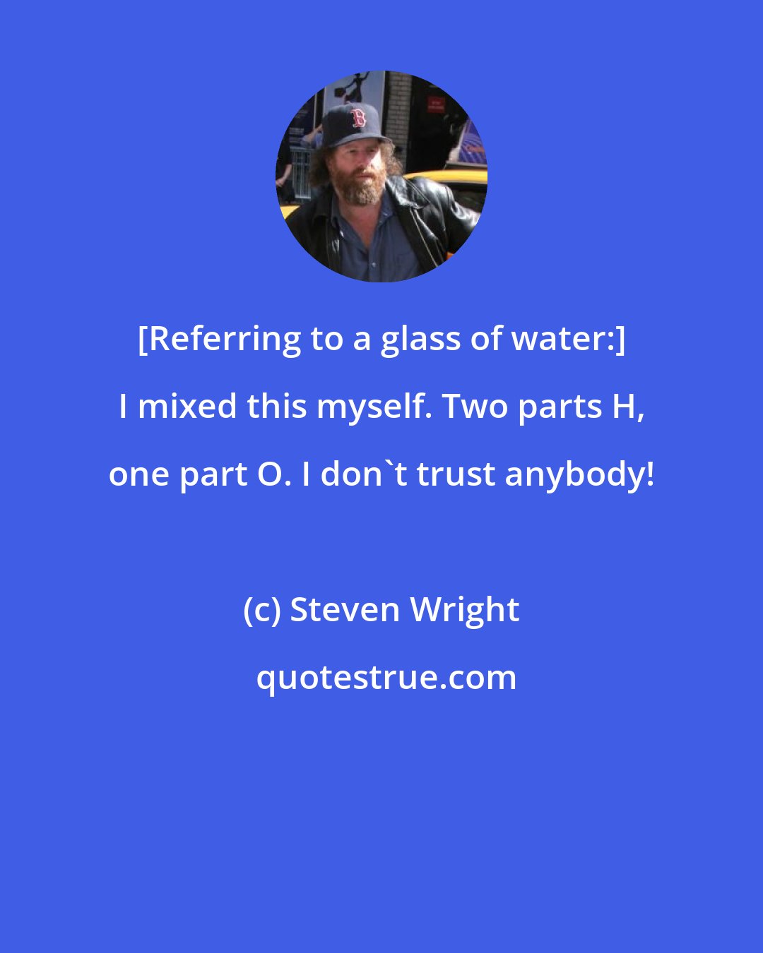 Steven Wright: [Referring to a glass of water:] I mixed this myself. Two parts H, one part O. I don't trust anybody!