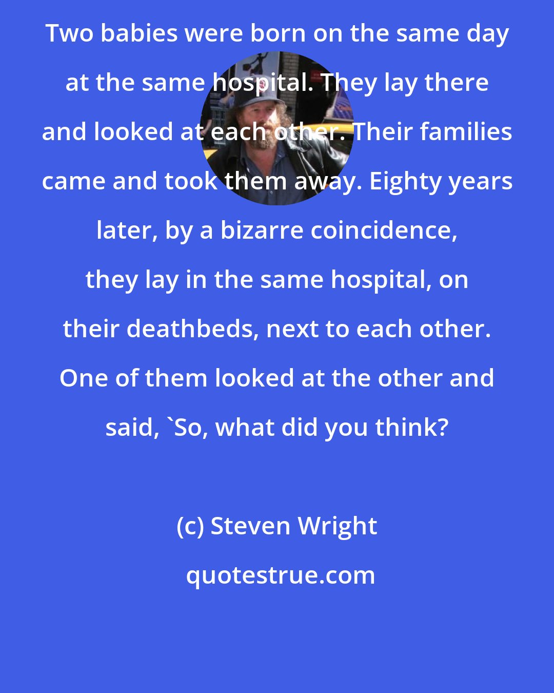 Steven Wright: Two babies were born on the same day at the same hospital. They lay there and looked at each other. Their families came and took them away. Eighty years later, by a bizarre coincidence, they lay in the same hospital, on their deathbeds, next to each other. One of them looked at the other and said, 'So, what did you think?