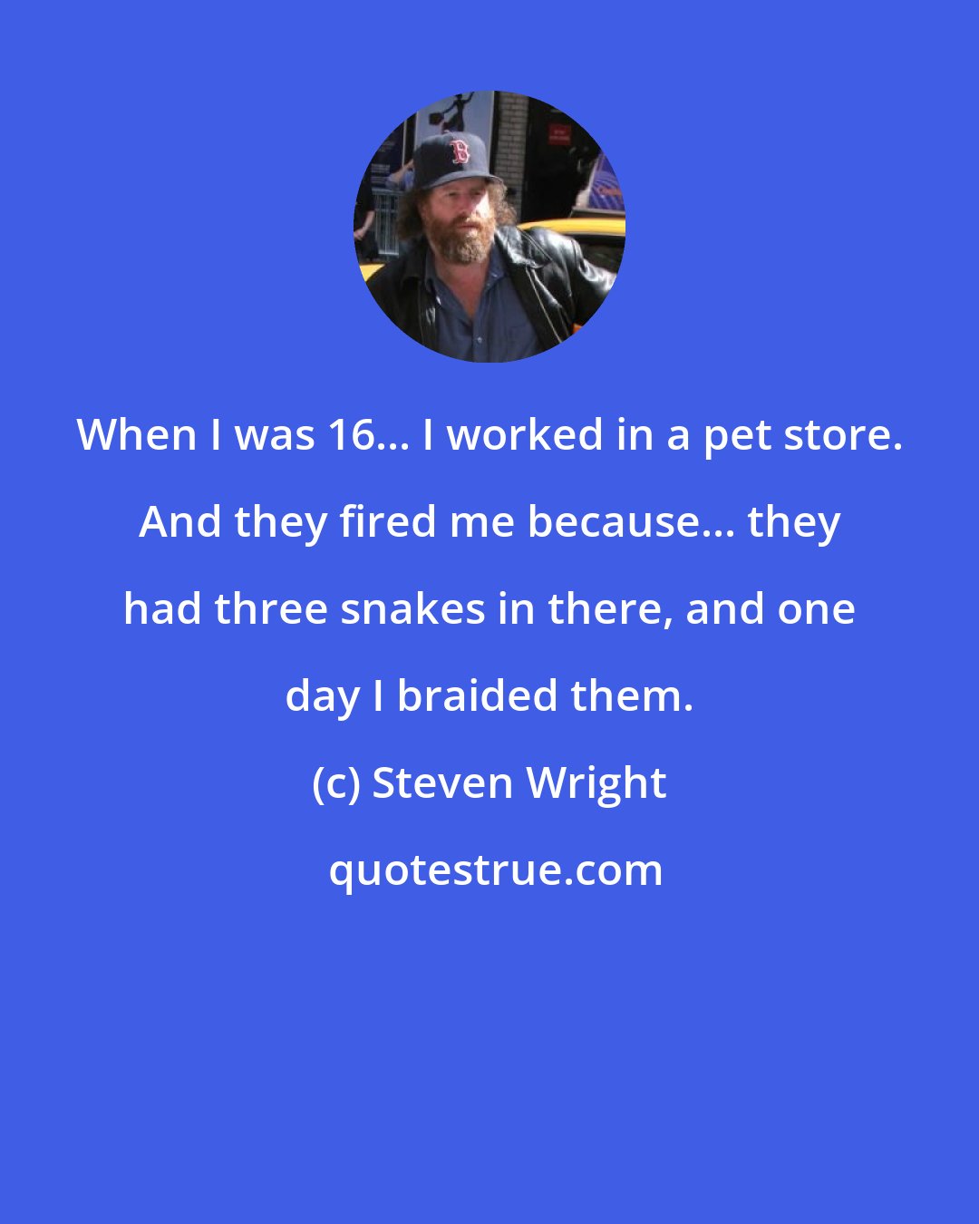 Steven Wright: When I was 16... I worked in a pet store. And they fired me because... they had three snakes in there, and one day I braided them.