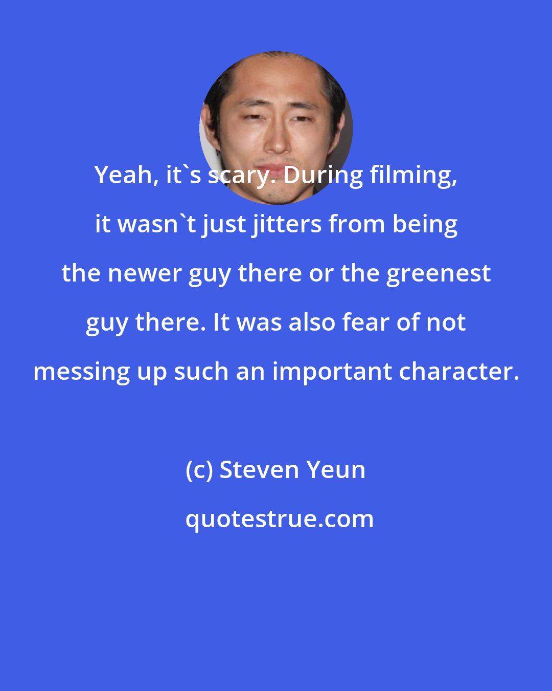 Steven Yeun: Yeah, it's scary. During filming, it wasn't just jitters from being the newer guy there or the greenest guy there. It was also fear of not messing up such an important character.