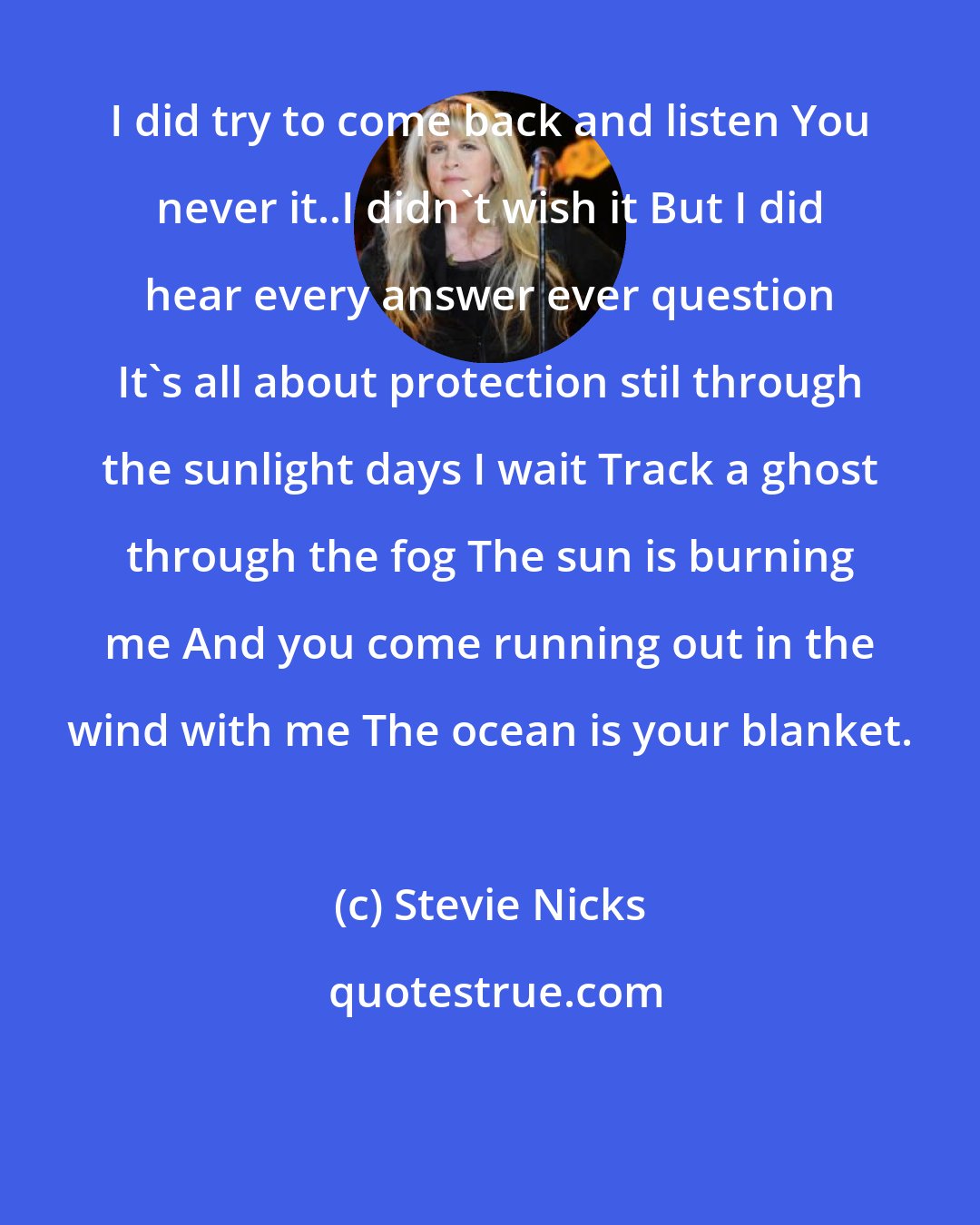 Stevie Nicks: I did try to come back and listen You never it..I didn't wish it But I did hear every answer ever question It's all about protection stil through the sunlight days I wait Track a ghost through the fog The sun is burning me And you come running out in the wind with me The ocean is your blanket.