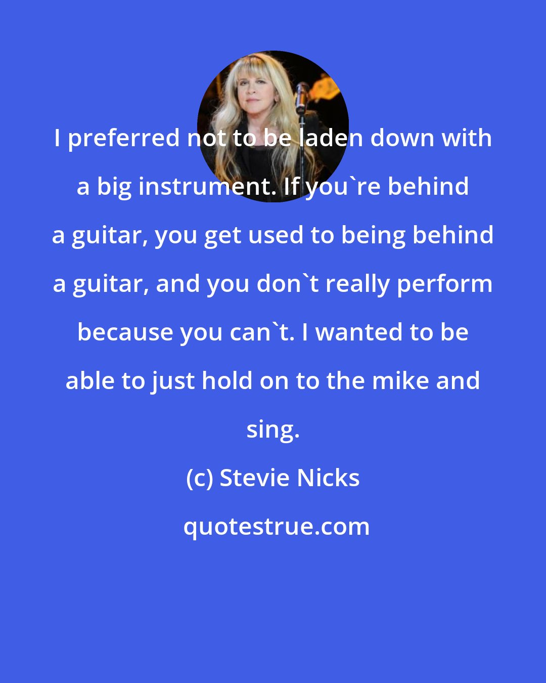 Stevie Nicks: I preferred not to be laden down with a big instrument. If you're behind a guitar, you get used to being behind a guitar, and you don't really perform because you can't. I wanted to be able to just hold on to the mike and sing.