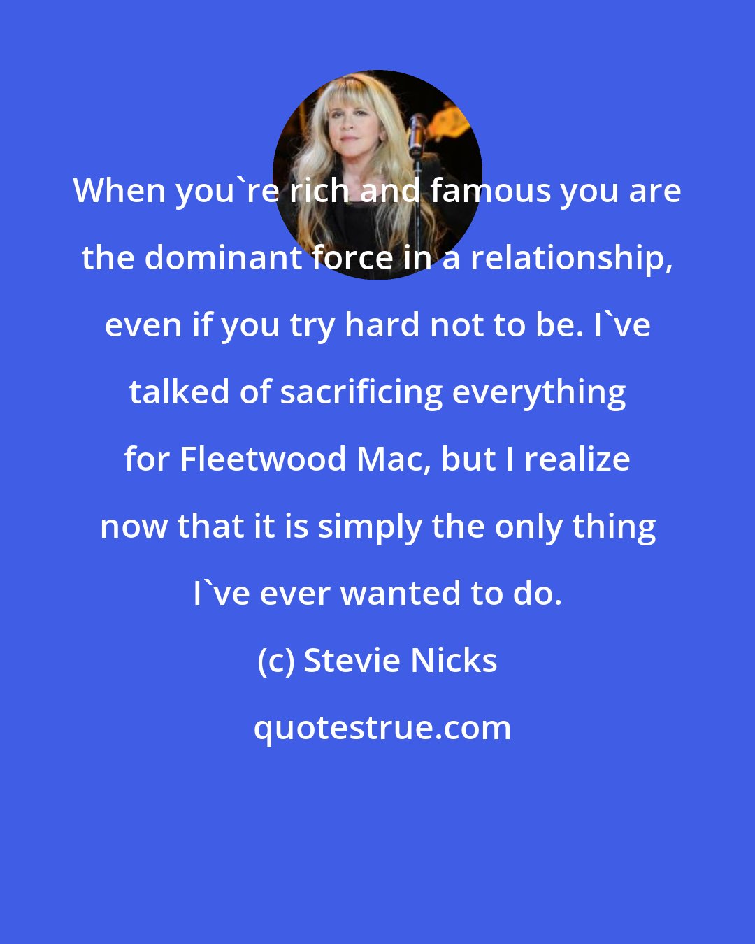 Stevie Nicks: When you're rich and famous you are the dominant force in a relationship, even if you try hard not to be. I've talked of sacrificing everything for Fleetwood Mac, but I realize now that it is simply the only thing I've ever wanted to do.