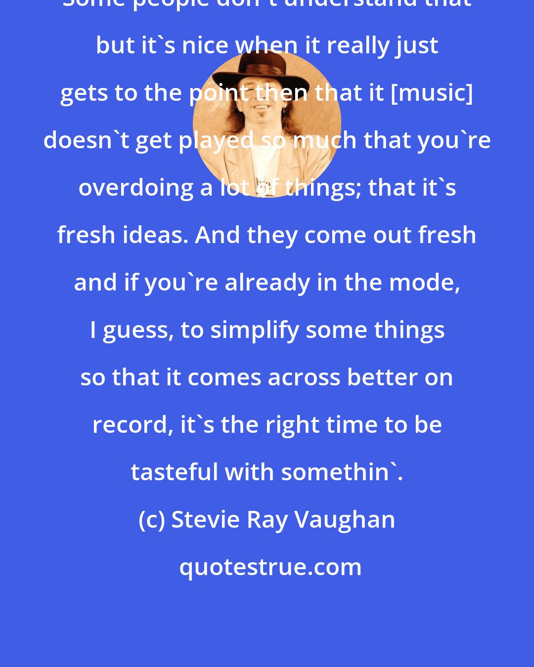 Stevie Ray Vaughan: Some people don't understand that but it's nice when it really just gets to the point then that it [music] doesn't get played so much that you're overdoing a lot of things; that it's fresh ideas. And they come out fresh and if you're already in the mode, I guess, to simplify some things so that it comes across better on record, it's the right time to be tasteful with somethin'.