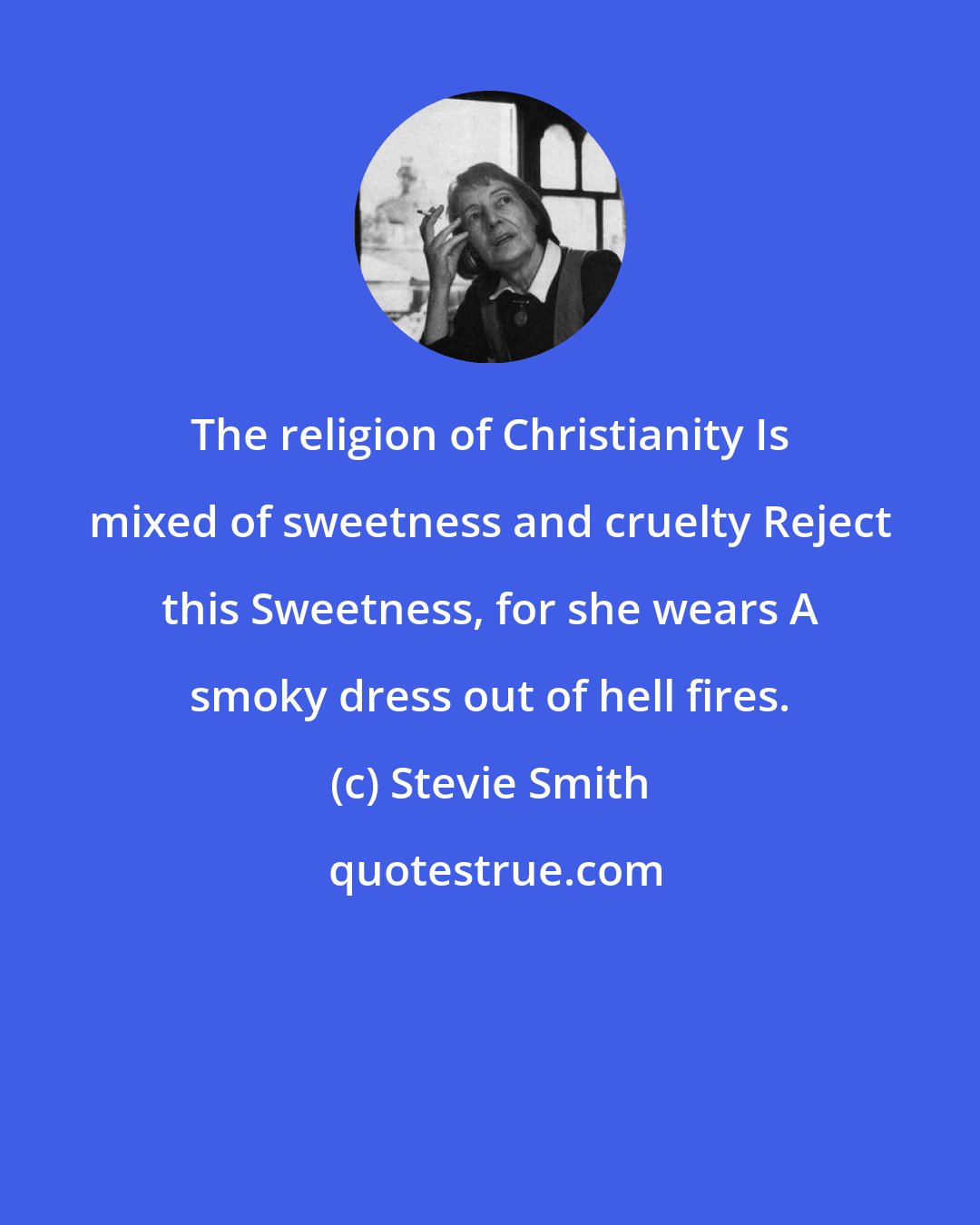 Stevie Smith: The religion of Christianity Is mixed of sweetness and cruelty Reject this Sweetness, for she wears A smoky dress out of hell fires.