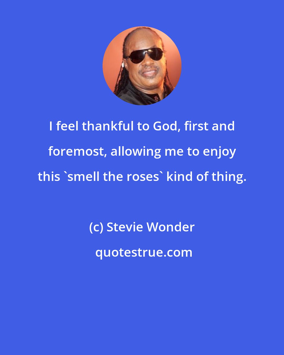 Stevie Wonder: I feel thankful to God, first and foremost, allowing me to enjoy this 'smell the roses' kind of thing.