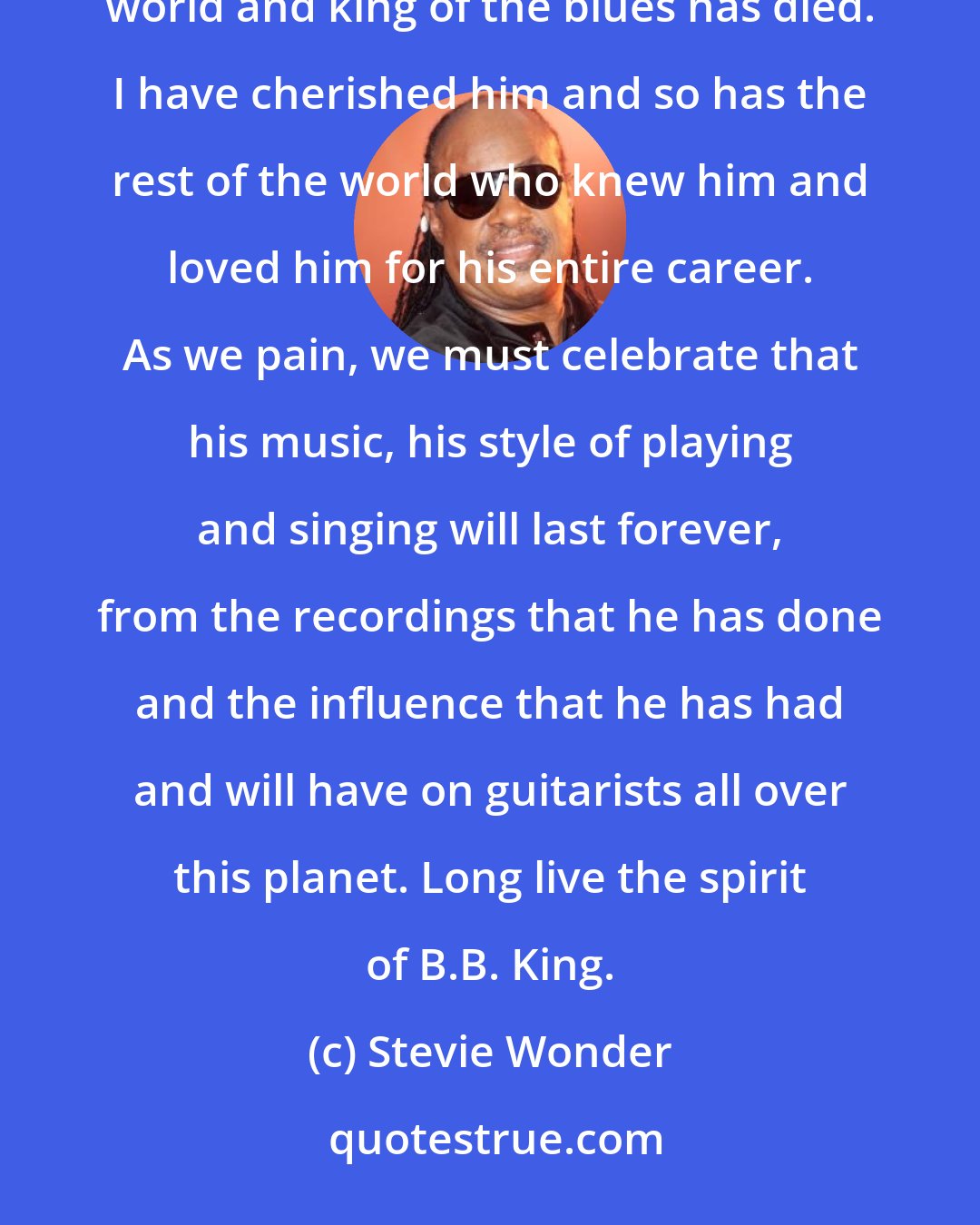 Stevie Wonder: The musical flags of the world should fly at half mast because truly one of the greatest guitarists in the world and king of the blues has died. I have cherished him and so has the rest of the world who knew him and loved him for his entire career. As we pain, we must celebrate that his music, his style of playing and singing will last forever, from the recordings that he has done and the influence that he has had and will have on guitarists all over this planet. Long live the spirit of B.B. King.