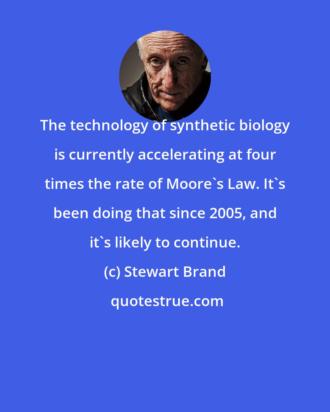 Stewart Brand: The technology of synthetic biology is currently accelerating at four times the rate of Moore's Law. It's been doing that since 2005, and it's likely to continue.