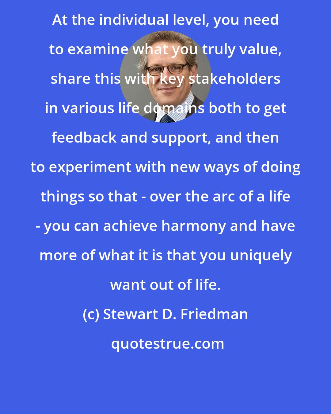 Stewart D. Friedman: At the individual level, you need to examine what you truly value, share this with key stakeholders in various life domains both to get feedback and support, and then to experiment with new ways of doing things so that - over the arc of a life - you can achieve harmony and have more of what it is that you uniquely want out of life.