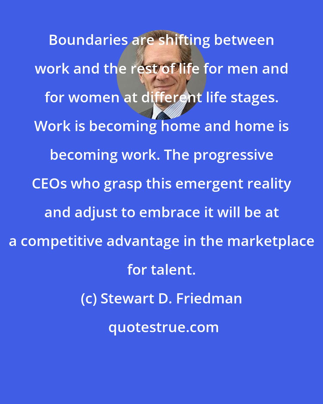Stewart D. Friedman: Boundaries are shifting between work and the rest of life for men and for women at different life stages. Work is becoming home and home is becoming work. The progressive CEOs who grasp this emergent reality and adjust to embrace it will be at a competitive advantage in the marketplace for talent.
