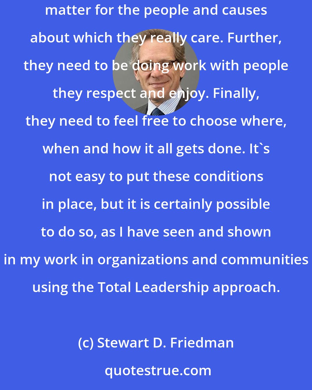 Stewart D. Friedman: My research and practice indicates that people need to be doing work they love and to love the work they do. They need to feel that their efforts matter for the people and causes about which they really care. Further, they need to be doing work with people they respect and enjoy. Finally, they need to feel free to choose where, when and how it all gets done. It's not easy to put these conditions in place, but it is certainly possible to do so, as I have seen and shown in my work in organizations and communities using the Total Leadership approach.