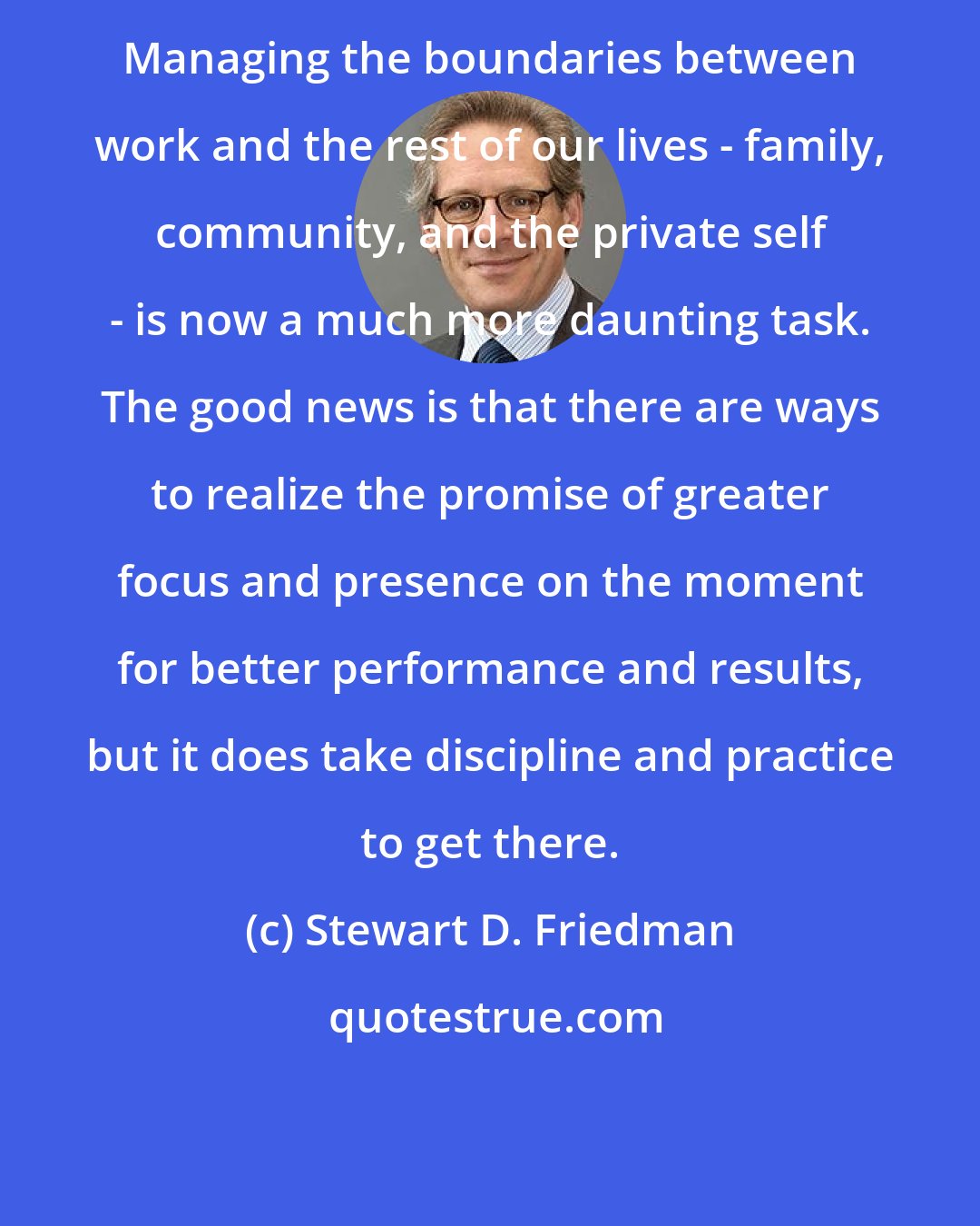 Stewart D. Friedman: Managing the boundaries between work and the rest of our lives - family, community, and the private self - is now a much more daunting task. The good news is that there are ways to realize the promise of greater focus and presence on the moment for better performance and results, but it does take discipline and practice to get there.