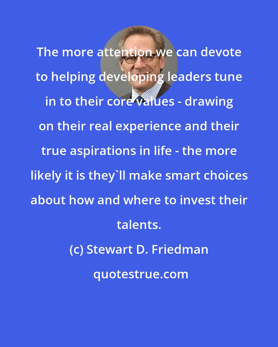 Stewart D. Friedman: The more attention we can devote to helping developing leaders tune in to their core values - drawing on their real experience and their true aspirations in life - the more likely it is they'll make smart choices about how and where to invest their talents.