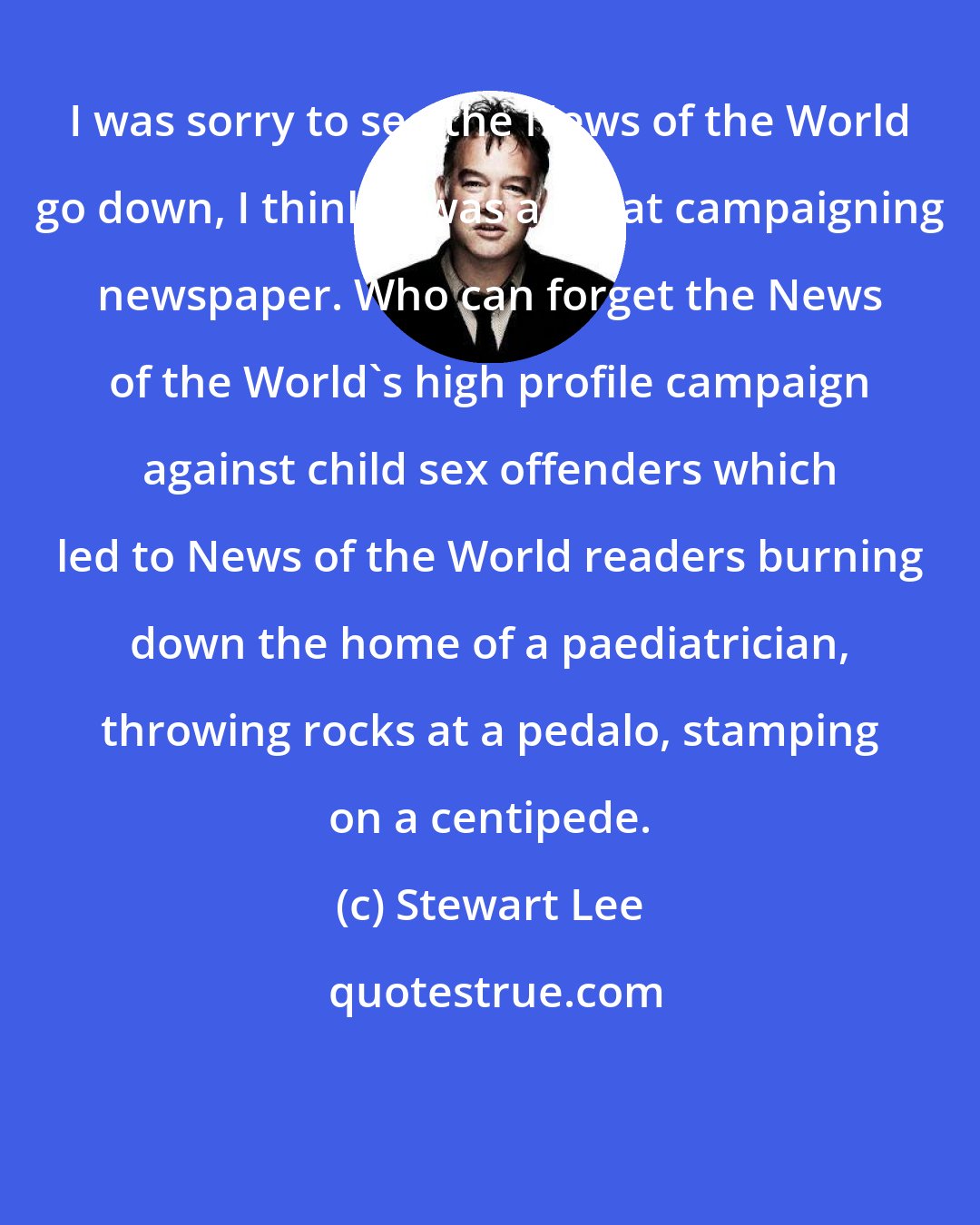 Stewart Lee: I was sorry to see the News of the World go down, I think it was a great campaigning newspaper. Who can forget the News of the World's high profile campaign against child sex offenders which led to News of the World readers burning down the home of a paediatrician, throwing rocks at a pedalo, stamping on a centipede.