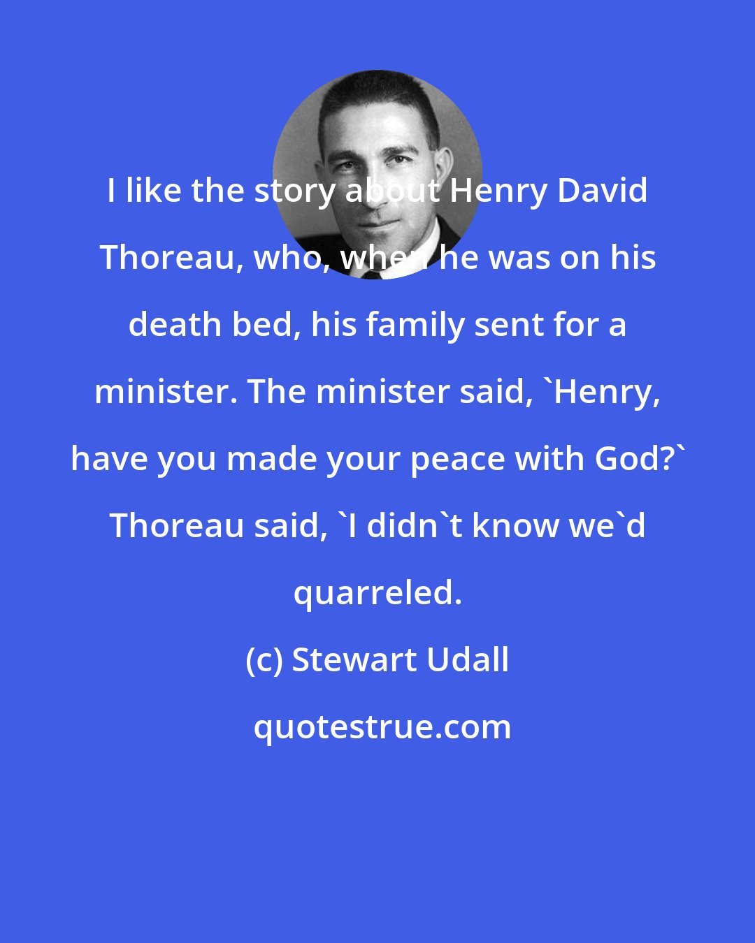 Stewart Udall: I like the story about Henry David Thoreau, who, when he was on his death bed, his family sent for a minister. The minister said, 'Henry, have you made your peace with God?' Thoreau said, 'I didn't know we'd quarreled.
