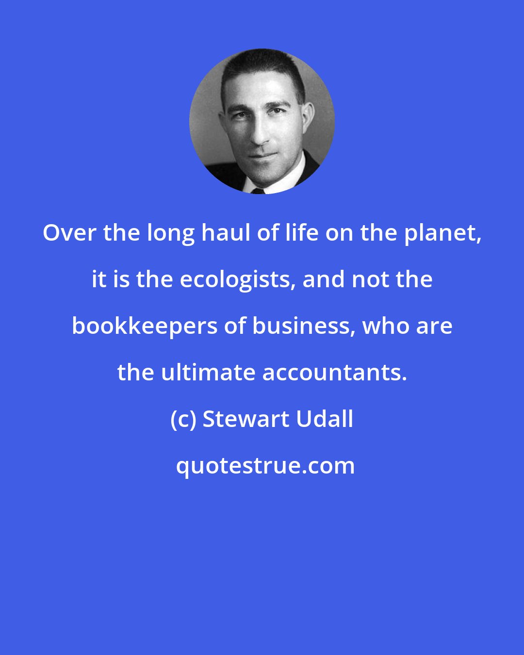 Stewart Udall: Over the long haul of life on the planet, it is the ecologists, and not the bookkeepers of business, who are the ultimate accountants.