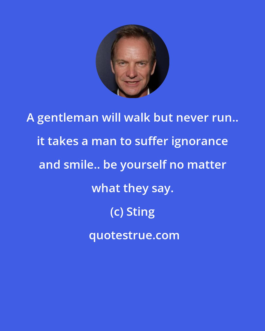 Sting: A gentleman will walk but never run.. it takes a man to suffer ignorance and smile.. be yourself no matter what they say.